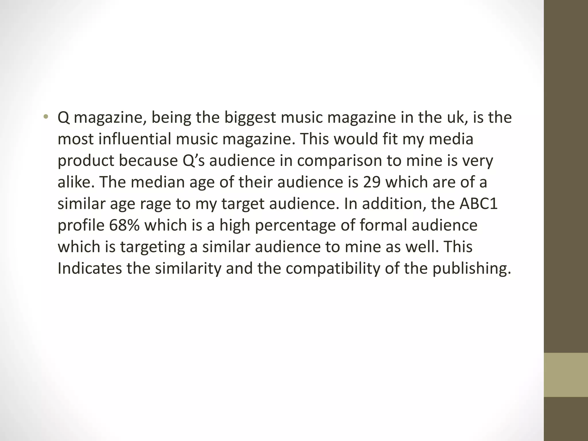 • Q magazine, being the biggest music magazine in the uk, is the
most influential music magazine. This would fit my media
product because Q’s audience in comparison to mine is very
alike. The median age of their audience is 29 which are of a
similar age rage to my target audience. In addition, the ABC1
profile 68% which is a high percentage of formal audience
which is targeting a similar audience to mine as well. This
Indicates the similarity and the compatibility of the publishing.
 