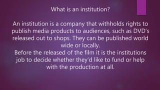 What is an institution?
An institution is a company that withholds rights to
publish media products to audiences, such as DVD’s
released out to shops. They can be published world
wide or locally.
Before the released of the film it is the institutions
job to decide whether they’d like to fund or help
with the production at all.
 