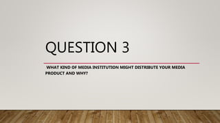 QUESTION 3
WHAT KIND OF MEDIA INSTITUTION MIGHT DISTRIBUTE YOUR MEDIA
PRODUCT AND WHY?
 