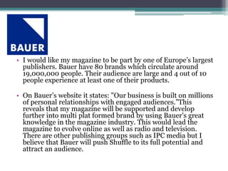 • I would like my magazine to be part by one of Europe’s largest
publishers. Bauer have 80 brands which circulate around
19,000,000 people. Their audience are large and 4 out of 10
people experience at least one of their products.
• On Bauer’s website it states: "Our business is built on millions
of personal relationships with engaged audiences.”This
reveals that my magazine will be supported and develop
further into multi plat formed brand by using Bauer’s great
knowledge in the magazine industry. This would lead the
magazine to evolve online as well as radio and television.
There are other publishing groups such as IPC media but I
believe that Bauer will push Shuffle to its full potential and
attract an audience.
 
