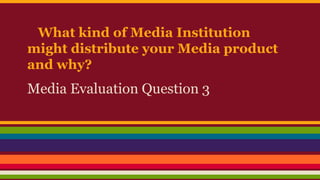 What kind of Media Institution
might distribute your Media product
and why?
Media Evaluation Question 3
 