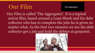 Our Film
Our Film is called ‘The Aggregator’. It is a typical
action film, based around a Loan Shark and his debt
collector who has to complete the jobs he is given no
matter what. In the first two minutes we see the debt
collector get a job and hold the debtor at gunpoint.
 