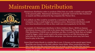 Mainstream Distribution
Mainstream distribution refers to products (Film) that are readily available and appealing
to the general public. Mainstream distribution is generally reserved for film franchised
or sequels and films produced by big companies like Warner Bros.
It is unlikely our film would be accepted by a mainstream distributor as our film
is bespoke. It has a small budget and unknown actors. Mainstream distributors could
have been beneficial to our film as they could raise extra popularity for the film.
An example of a Mainstream distributor is Metro Goldwyn Mayer. MGM are famous
distributors because of their link to the James Bond franchise. They specialise in Tv and
Film distribution. If MGM were to distribute our film, it would be likely that our budget
would be bigger, which would result in the action scenes in our film becoming more
believable due to better special effects and props. Also famous actors may have been
hired to play in the roles.
James Bond Casino Royale is a similar film to ours. It focuses on the special agent James
Bond like ours focuses on the debt collector Jason Kable. When researching into our
film I look into this film and found that they are both a Action/Thriller film and have
themes like gunfights, car chases and assassination, which is what we intended to
include in our film.
 