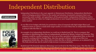 Independent Distribution
Independant Distribution is the exact opposite to Mainstream Distribution. Independent distribution
refers to bringing products (Films) to the market and attention of potential consumers that is not
necessarily easily available and appealing to all the general public. Independent Distributors tend to
work on films that are either low budget productions or more bespoke (Unusual storyline/Targeted at a
niche market)
As our film is low budget with fairly low production values (Compared with high budget films) and
unknown actors as well as a small/niche target market, it is more likely that an independant distributor
is going to take this film on.
An example of an independant distributor we could use is StudioCanal UK. This is a company that
specialises in distributing films that are independently produced in Britain, Ireland and America. This
company would be a perfect company for us to use as they specialise in independent films, so they will
be used to working with low budget films. Also they operate in Britain, which as our film is an
independent British film , they will be able to relate this film to British audiences, as we planned to do.
The links abroad may also be useful to help increase overseas popularity.
StudioCanal UK (formerly Optimum Releasing) were involved in the Film Four Lions. This film like ours
is an independent british film that was in fact filmed very close to us in Sheffield. Despite a low budget
and fairly low production values, this film became very popular. A trait we would like our film to have.
 