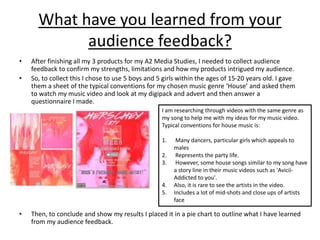 What have you learned from your
audience feedback?
• After finishing all my 3 products for my A2 Media Studies, I needed to collect audience
feedback to confirm my strengths, limitations and how my products intrigued my audience.
• So, to collect this I chose to use 5 boys and 5 girls within the ages of 15-20 years old. I gave
them a sheet of the typical conventions for my chosen music genre ‘House’ and asked them
to watch my music video and look at my digipack and advert and then answer a
questionnaire I made.
• Then, to conclude and show my results I placed it in a pie chart to outline what I have learned
from my audience feedback.
I am researching through videos with the same genre as
my song to help me with my ideas for my music video.
Typical conventions for house music is:
1. Many dancers, particular girls which appeals to
males
2. Represents the party life.
3. However, some house songs similar to my song have
a story line in their music videos such as 'Avicii-
Addicted to you'.
4. Also, it is rare to see the artists in the video.
5. Includes a lot of mid-shots and close ups of artists
face
 