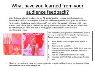 What have you learned from your
audience feedback?
• After finishing all my 3 products for my A2 Media Studies, I needed to collect audience
feedback to confirm my strengths, limitations and how my products intrigued my audience.
• So, to collect this I chose to use 5 boys and 5 girls within the ages of 15-20 years old. I gave
them a sheet of the typical conventions for my chosen music genre ‘House’ and asked them
to watch my music video and look at my digipack and advert and then answer a
questionnaire I made.
• Then, to conclude and show my results I placed it in a pie and bar chart to outline what I have
learned from my audience feedback.
I am researching through videos with the same genre as
my song to help me with my ideas for my music video.
Typical conventions for house music is:
1. Many dancers, particular girls which appeals to
males
2. Represents the party life.
3. However, some house songs similar to my song have
a story line in their music videos such as 'Avicii-
Addicted to you'.
4. Also, it is rare to see the artists in the video.
5. Includes a lot of mid-shots and close ups of artists
face
 