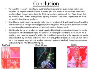Conclusion
• Through this research I have found out that choosing my target audience as mainly girls
between 15-20 years old was correct as all the girls that joined in the research loved my 3
products. Even though, some boys did think my products were good, they have shown that
my products don’t attract both genders equally and what I should do to persuade the male
perspective to enjoy my products.
• Also, I found out through my questionnaire that my products link well together and my video
and ancillary tasks synergise well together, which heightens my audiences attention and link
to many typical conventions within my genre of modern ‘house’ music.
• Additionally, during my production work I received feedback from my teacher and my media
studies class. This feedback helped me consider the changes I needed to make within my 3
products so it could be successful within the time I had to complete it, for example my media
class looked at my products and wrote what they thought on a feedback sheet (shown earlier
on, on my blogger page) and my teacher constantly gave me feedback through post-it notes
and watching me whilst I was filming etc.
DigiPack Music Video Advert
 