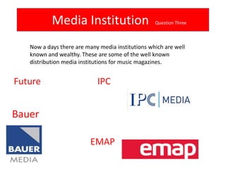 Media Institution                      Question Three



   Now a days there are many media institutions which are well
   known and wealthy. These are some of the well known
   distribution media institutions for music magazines.


Future                      IPC


Bauer

                          EMAP
 