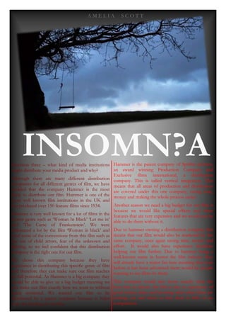 A M E L I A S C O T T
INSOMN?AQuestion three – what kind of media institutions
might distribute your media product and why?
Although there are many different distribution
companies for all different genres of film, we have
decided that the company Hammer is the most
likely to distribute our film. Hammer is one of the
most well known film institutions in the UK and
has produced over 150 feature films since 1934.
Hammer is very well known for a lot of films in the
horror genre such as ‘Woman In Black’ ‘Let me in’
and ‘The Curse of Frankenstein’. We were
influenced a lot by the film ‘Woman in black’ and
used some of the conventions from this film such as
the use of child actors, fear of the unknown and
lighting, so we feel confident that this distribution
company is the right one for our film.
We chose this company because they have
experience in distributing this specific genre of film
and therefore they can make sure our film reaches
its full potential. As Hammer is a big company they
would be able to give us a big budget meaning we
can make our film exactly how we want to without
being restricted. We wanted our film to be
distributed by a parent company because it helps
with the funding of our film.
Hammer is the parent company of Spitfire pictures,
an award winning Production Company and
Exclusive films international, a distribution
company. This is called vertical integration. This
means that all areas of production and distribution
are covered under this one company, saving time,
money and making the whole process easier.
Another reason we need a big budget for our film is
because we would like special effects and other
features that are very expensive and we would not be
able to do them without it.
Due to hammer owning a distribution company this
means that our film would also be marketed by the
same company, once again saving time, money and
effort. It would also have experience therefore
helping our film further. Due to hammer being a
well-known name in horror the film industry they
will already have a major fan base meaning that even
before it has been advertised there would be people
wanting to see films by them.
This company would also know exactly what the
best time to release the film is due to experience of
good release dates and knowing what other films are
coming out and when so that there is little or no
competition.
 
