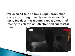  We decided to be a low budget production
company through mainly our storyline. Our
storyline does not require a great amount of
money to achieve an effective and successful
film.
 