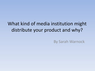 What kind of media institution might distribute your product and why? By Sarah Warnock 