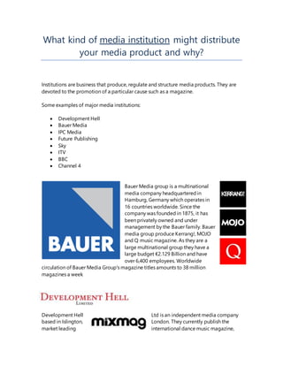 What kind of media institution might distribute
your media product and why?
Institutions are business that produce, regulate and structure media products. They are
devoted to the promotion of a particular cause such as a magazine.
Some examples of major media institutions:
 Development Hell
 Bauer Media
 IPC Media
 Future Publishing
 Sky
 ITV
 BBC
 Channel 4
Bauer Media group is a multinational
media company headquarteredin
Hamburg, Germany which operates in
16 countries worldwide. Since the
company was founded in 1875, it has
been privately owned and under
management by the Bauer family. Bauer
media group produce Kerrang!, MOJO
and Q music magazine. As they are a
large multinational group they have a
large budget €2.129 Billion and have
over 6,400 employees. Worldwide
circulation of Bauer Media Group's magazine titles amounts to 38 million
magazines a week
Development Hell Ltd is an independent media company
based in Islington, London. They currently publish the
market leading international dance music magazine,
 