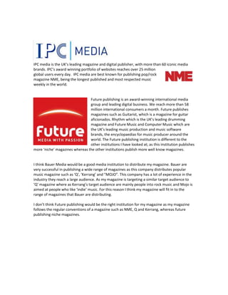 IPC media is the UK’s leading magazine and digital publisher, with more than 60 iconic media
brands. IPC’s award winning portfolio of websites reaches over 25 million
global users every day. IPC media are best known for publishing pop/rock
magazine NME, being the longest published and most respected music
weekly in the world.

Future publishing is an award-winning international media
group and leading digital business. We reach more than 58
million international consumers a month. Future publishes
magazines such as Guitarist, which is a magazine for guitar
aficionados. Rhythm which is the UK’s leading drumming
magazine and Future Music and Computer Music which are
the UK’s leading music production and music software
brands, the encyclopaedias for music producer around the
world. The Future publishing institution is different to the
other institutions I have looked at; as this institution publishes
more ‘niche’ magazines whereas the other institutions publish more well know magazines.

I think Bauer Media would be a good media institution to distribute my magazine. Bauer are
very successful in publishing a wide range of magazines as this company distributes popular
music magazine such as ‘Q’, ‘Kerrang’ and “MOJO”. This company has a lot of experience in the
industry they reach a large audience. As my magazine is targeting a similar target audience to
‘Q’ magazine where as Kerrang’s target audience are mainly people into rock music and Mojo is
aimed at people who like ‘indie’ music. For this reason I think my magazine will fit in to the
range of magazines that Bauer are distributing.
I don’t think Future publishing would be the right institution for my magazine as my magazine
follows the regular conventions of a magazine such as NME, Q and Kerrang, whereas future
publishing niche magazines.

 