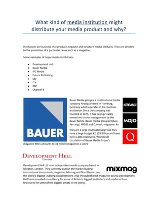 What kind of media institution might
distribute your media product and why?
Institutions are business that produce, regulate and structure media products. They are devoted
to the promotion of a particular cause such as a magazine.
Some examples of major media institutions:
Development Hell
Bauer Media
IPC Media
Future Publishing
Sky
ITV
BBC
Channel 4

Bauer Media group is a multinational media
company headquartered in Hamburg,
Germany which operates in 16 countries
worldwide. Since the company was
founded in 1875, it has been privately
owned and under management by the
Bauer family. Bauer media group produce
Kerrang!, MOJO and Q music magazine. As
they are a large multinational group they
have a large budget €2.129 Billion and have
over 6,400 employees. Worldwide
circulation of Bauer Media Group's
magazine titles amounts to 38 million magazines a week

Development Hell Ltd is an independent media company based in
Islington, London. They currently publish the market leading
international dance music magazine, Mixmag and DontStayIn.com,
the world's biggest clubbing social network. Also the publish rock magazine WORD.Development
Hell have provided consultancy for some of Britain’s biggest publishers and produced tour
brochures for some of the biggest artists in the world.

 