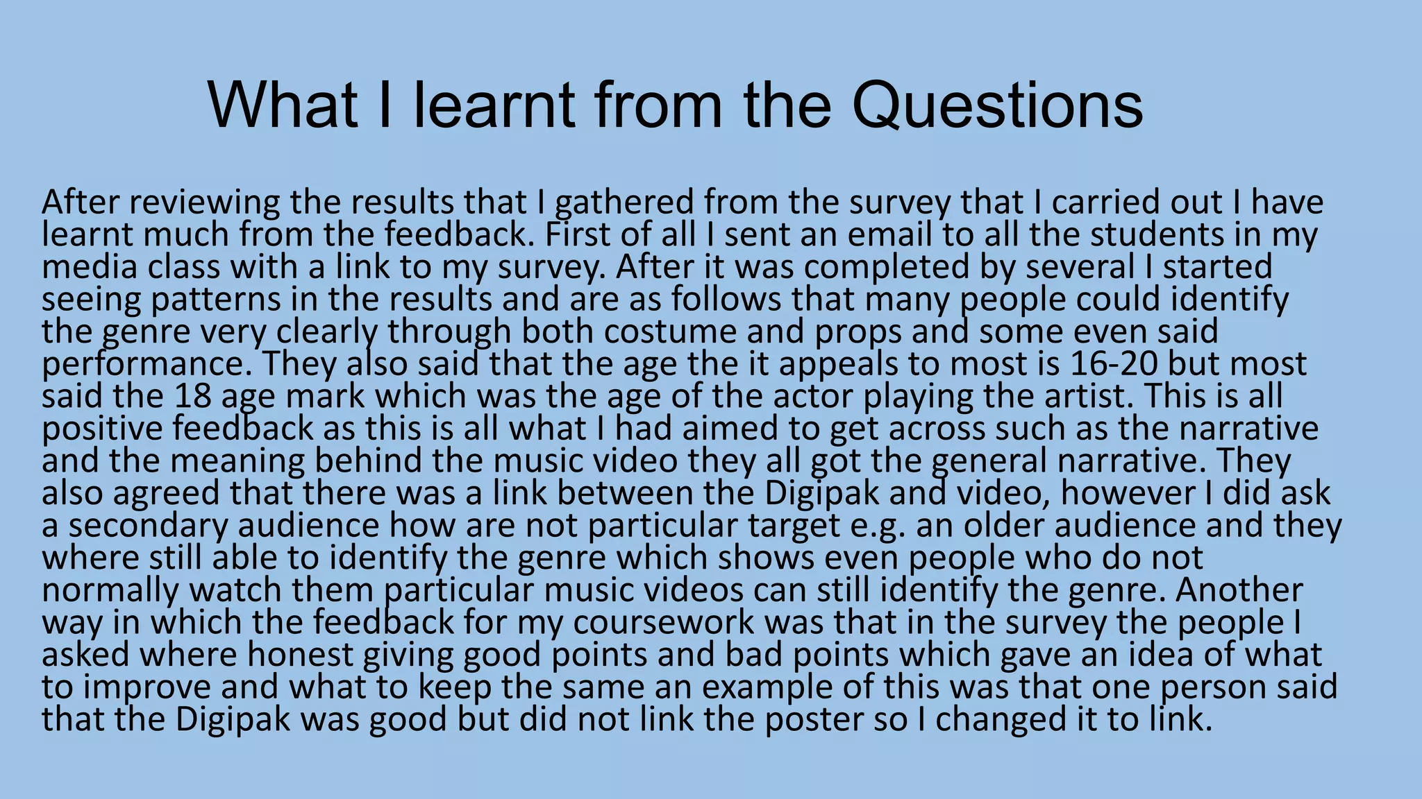 What I learnt from the Questions
After reviewing the results that I gathered from the survey that I carried out I have
learnt much from the feedback. First of all I sent an email to all the students in my
media class with a link to my survey. After it was completed by several I started
seeing patterns in the results and are as follows that many people could identify
the genre very clearly through both costume and props and some even said
performance. They also said that the age the it appeals to most is 16-20 but most
said the 18 age mark which was the age of the actor playing the artist. This is all
positive feedback as this is all what I had aimed to get across such as the narrative
and the meaning behind the music video they all got the general narrative. They
also agreed that there was a link between the Digipak and video, however I did ask
a secondary audience how are not particular target e.g. an older audience and they
where still able to identify the genre which shows even people who do not
normally watch them particular music videos can still identify the genre. Another
way in which the feedback for my coursework was that in the survey the people I
asked where honest giving good points and bad points which gave an idea of what
to improve and what to keep the same an example of this was that one person said
that the Digipak was good but did not link the poster so I changed it to link.

 