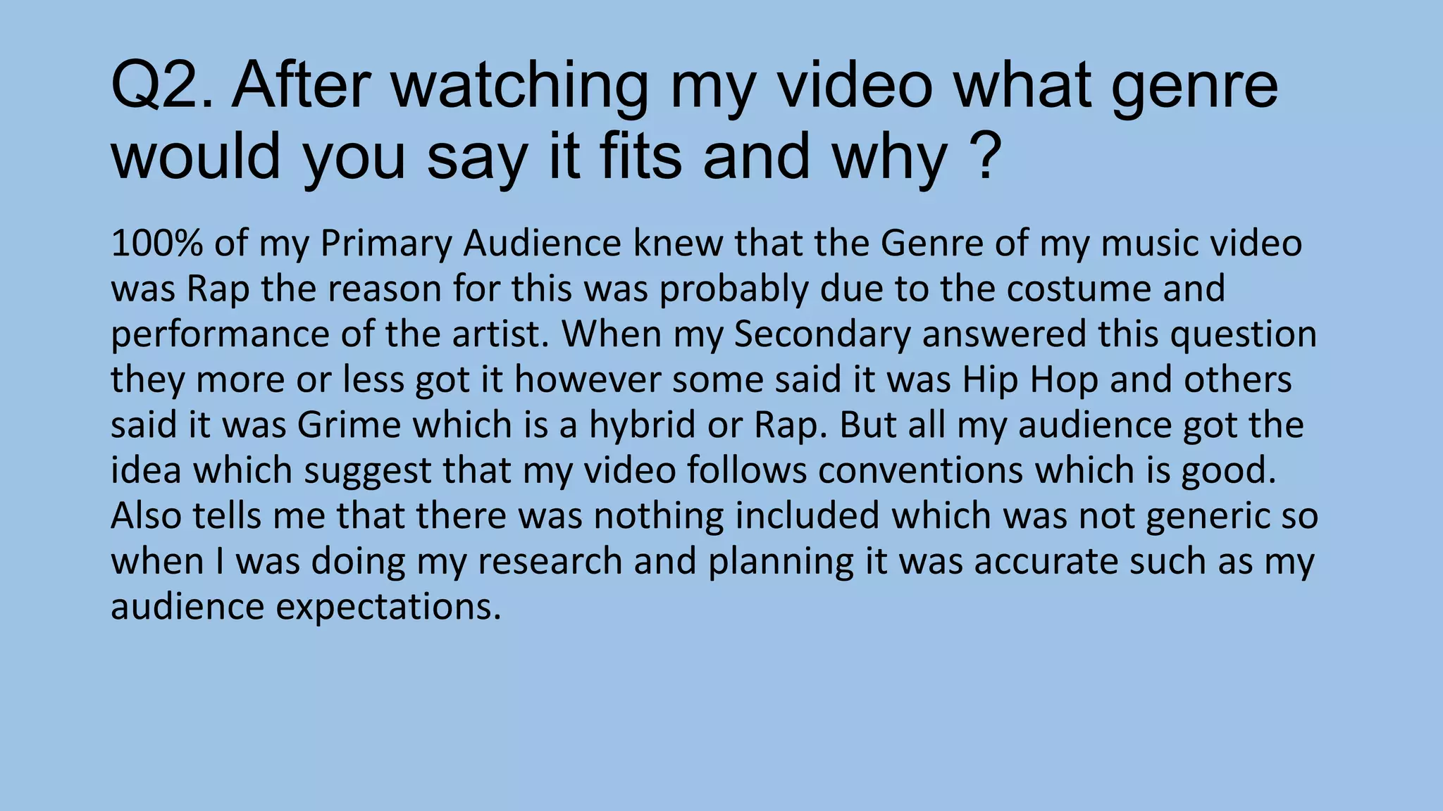 Q2. After watching my video what genre
would you say it fits and why ?
100% of my Primary Audience knew that the Genre of my music video
was Rap the reason for this was probably due to the costume and
performance of the artist. When my Secondary answered this question
they more or less got it however some said it was Hip Hop and others
said it was Grime which is a hybrid or Rap. But all my audience got the
idea which suggest that my video follows conventions which is good.
Also tells me that there was nothing included which was not generic so
when I was doing my research and planning it was accurate such as my
audience expectations.

 