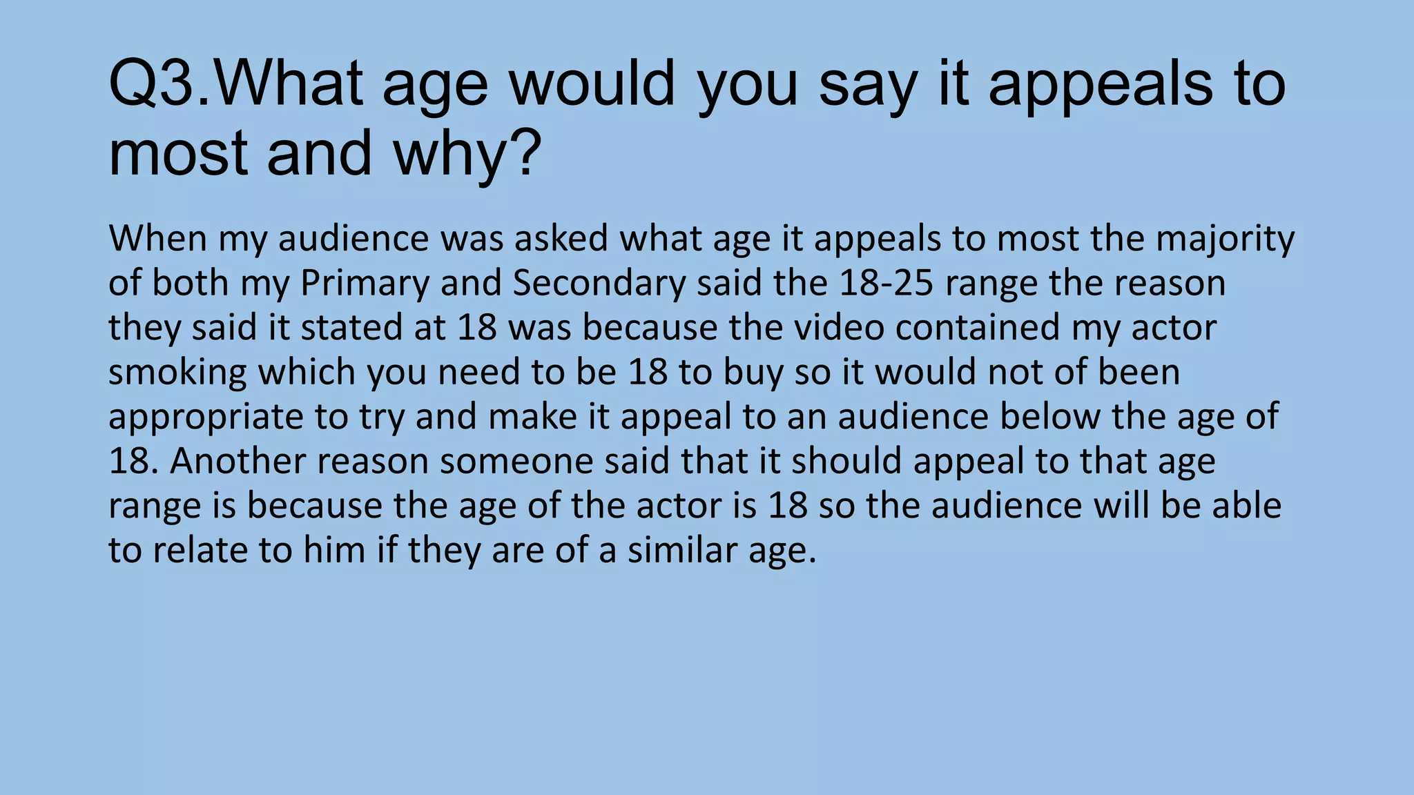 Q3.What age would you say it appeals to
most and why?
When my audience was asked what age it appeals to most the majority
of both my Primary and Secondary said the 18-25 range the reason
they said it stated at 18 was because the video contained my actor
smoking which you need to be 18 to buy so it would not of been
appropriate to try and make it appeal to an audience below the age of
18. Another reason someone said that it should appeal to that age
range is because the age of the actor is 18 so the audience will be able
to relate to him if they are of a similar age.

 