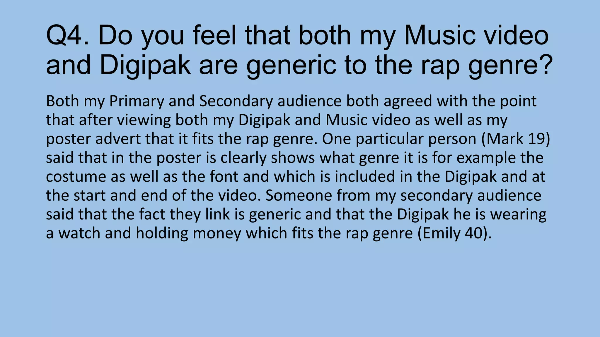 Q4. Do you feel that both my Music video
and Digipak are generic to the rap genre?
Both my Primary and Secondary audience both agreed with the point
that after viewing both my Digipak and Music video as well as my
poster advert that it fits the rap genre. One particular person (Mark 19)
said that in the poster is clearly shows what genre it is for example the
costume as well as the font and which is included in the Digipak and at
the start and end of the video. Someone from my secondary audience
said that the fact they link is generic and that the Digipak he is wearing
a watch and holding money which fits the rap genre (Emily 40).

 