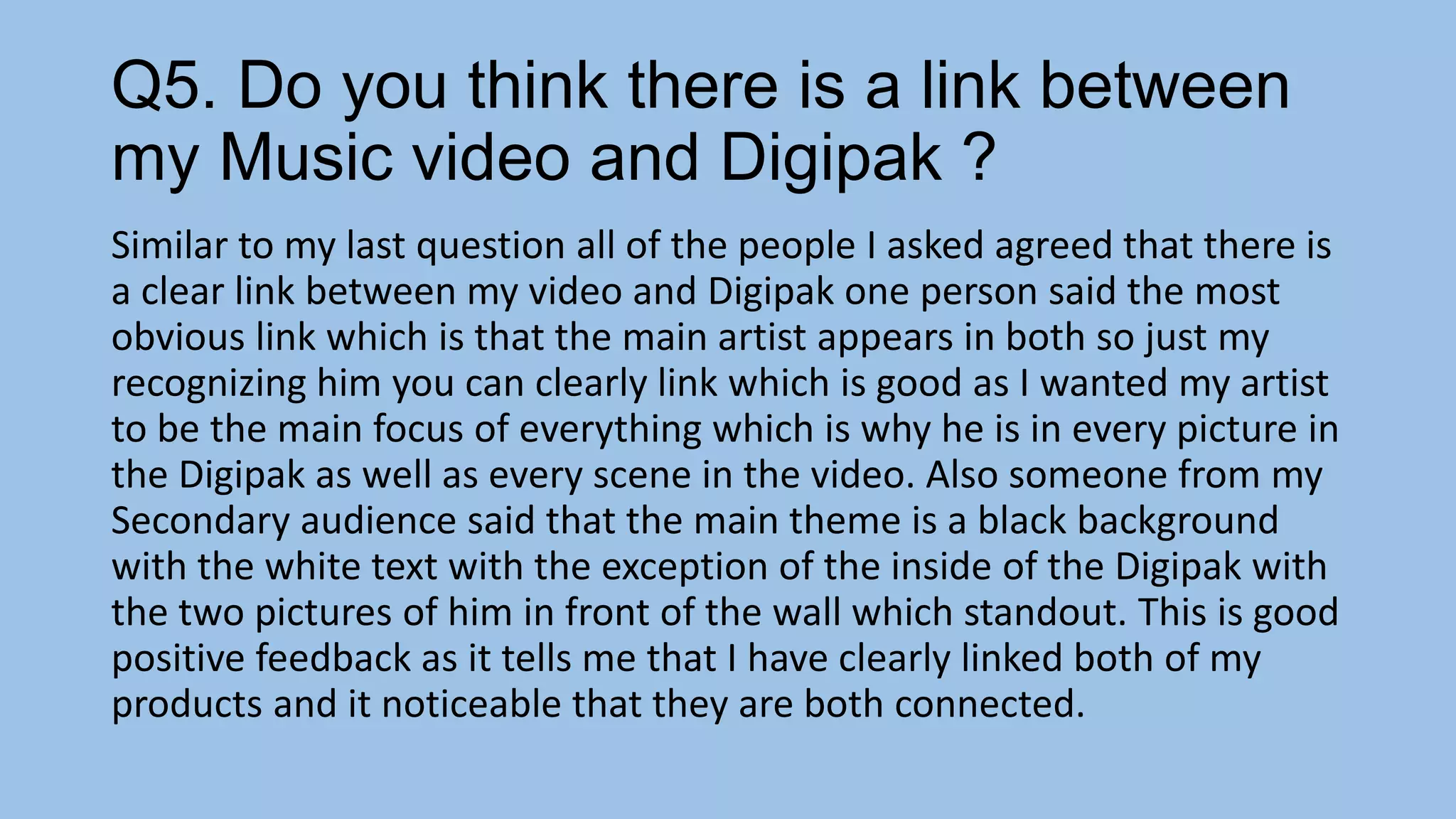 Q5. Do you think there is a link between
my Music video and Digipak ?
Similar to my last question all of the people I asked agreed that there is
a clear link between my video and Digipak one person said the most
obvious link which is that the main artist appears in both so just my
recognizing him you can clearly link which is good as I wanted my artist
to be the main focus of everything which is why he is in every picture in
the Digipak as well as every scene in the video. Also someone from my
Secondary audience said that the main theme is a black background
with the white text with the exception of the inside of the Digipak with
the two pictures of him in front of the wall which standout. This is good
positive feedback as it tells me that I have clearly linked both of my
products and it noticeable that they are both connected.

 