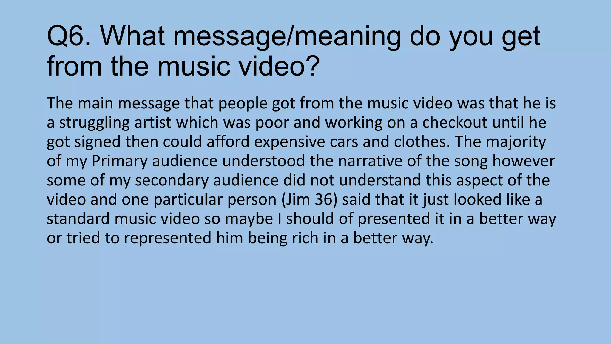 Q6. What message/meaning do you get
from the music video?
The main message that people got from the music video was that he is
a struggling artist which was poor and working on a checkout until he
got signed then could afford expensive cars and clothes. The majority
of my Primary audience understood the narrative of the song however
some of my secondary audience did not understand this aspect of the
video and one particular person (Jim 36) said that it just looked like a
standard music video so maybe I should of presented it in a better way
or tried to represented him being rich in a better way.

 