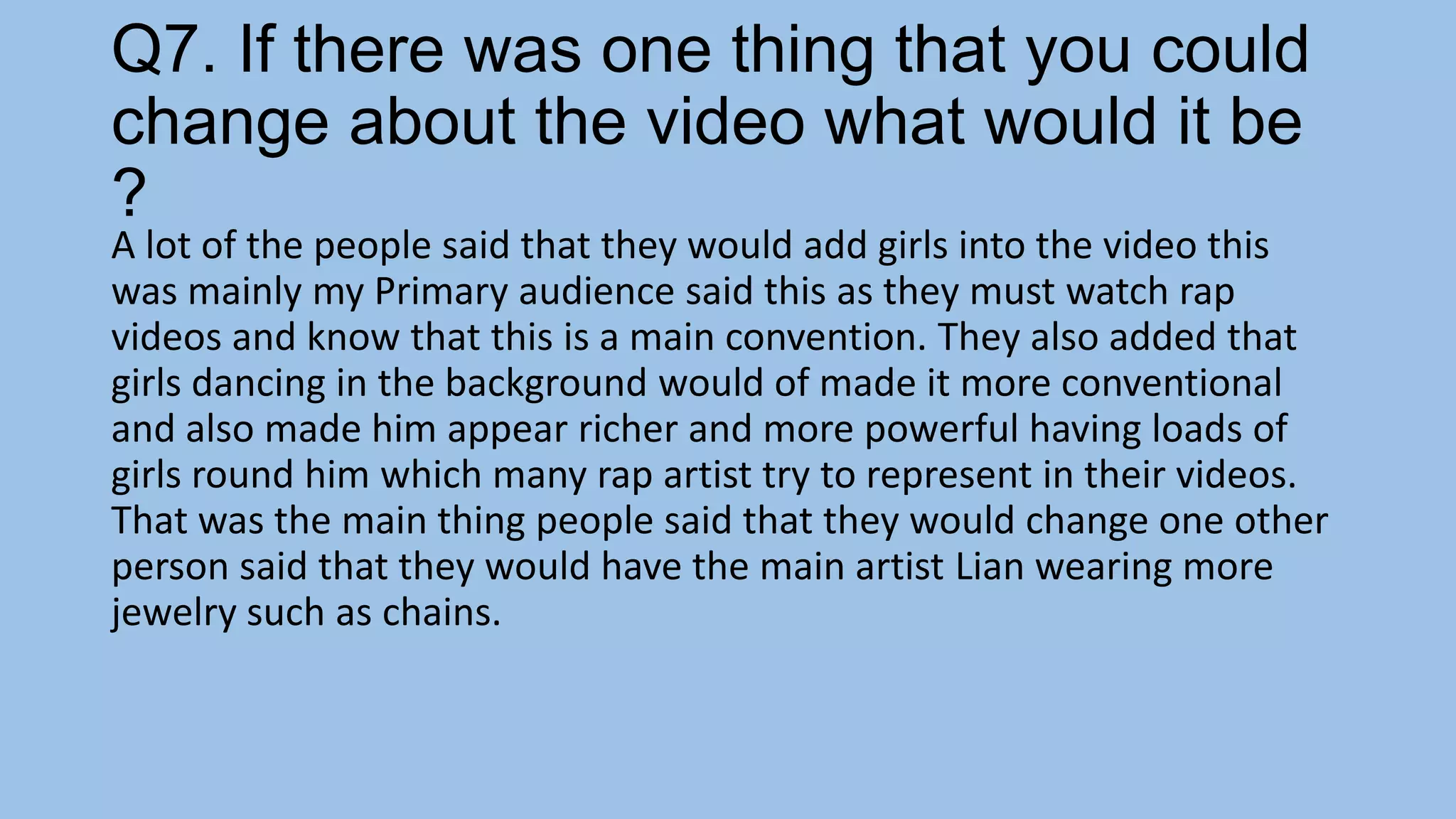 Q7. If there was one thing that you could
change about the video what would it be
?

A lot of the people said that they would add girls into the video this
was mainly my Primary audience said this as they must watch rap
videos and know that this is a main convention. They also added that
girls dancing in the background would of made it more conventional
and also made him appear richer and more powerful having loads of
girls round him which many rap artist try to represent in their videos.
That was the main thing people said that they would change one other
person said that they would have the main artist Lian wearing more
jewelry such as chains.

 