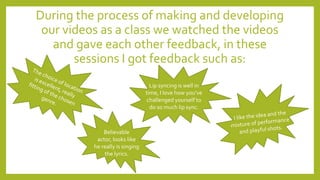 During the process of making and developing
our videos as a class we watched the videos
and gave each other feedback, in these
sessions I got feedback such as:
Lip syncing is well in
time, I love how you’ve
challenged yourself to
do so much lip sync.
Believable
actor, looks like
he really is singing
the lyrics.
 
