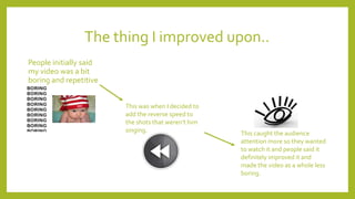 The thing I improved upon..
People initially said
my video was a bit
boring and repetitive
This was when I decided to
add the reverse speed to
the shots that weren't him
singing. This caught the audience
attention more so they wanted
to watch it and people said it
definitely improved it and
made the video as a whole less
boring.
 