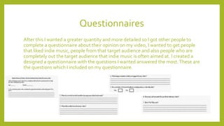 Questionnaires
After this I wanted a greater quantity and more detailed so I got other people to
complete a questionnaire about their opinion on my video, I wanted to get people
that liked indie music, people from that target audience and also people who are
completely out the target audience that indie music is often aimed at. I created a
designed a questionnaire with the questions I wanted answered the most.These are
the questions which I included on my questionnaire.
 