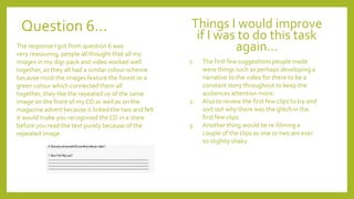 Question 6…
The response I got from question 6 was
very reassuring, people all thought that all my
images in my digi-pack and video worked well
together, as they all had a similar colour scheme
because most the images feature the forest or a
green colour which connected them all
together, they like the repeated us of the same
image on the front of my CD as well as on the
magazine advert because it linked the two and felt
it would make you recognised the CD in a store
before you read the text purely because of the
repeated image.
Things I would improve
if I was to do this task
again…
1. The first few suggestions people made
were things such as perhaps developing a
narrative to the video for there to be a
constant story throughout to keep the
audiences attention more.
2. Also to review the first few clips to try and
sort out why there was the glitch in the
first few clips.
3. Another thing would be re-filming a
couple of the clips as one or two are ever
so slightly shaky.
 