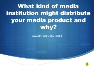 S
What kind of media
institution might distribute
your media product and
why?
EVALUATION QUESTION 3
 