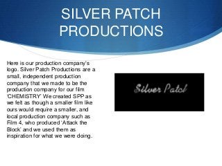 SILVER PATCH
PRODUCTIONS
Here is our production company’s
logo. Silver Patch Productions are a
small, independent producti...