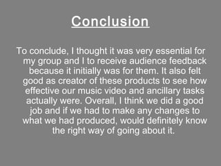 Conclusion

To conclude, I thought it was very essential for
 my group and I to receive audience feedback
   because it initially was for them. It also felt
 good as creator of these products to see how
  effective our music video and ancillary tasks
  actually were. Overall, I think we did a good
   job and if we had to make any changes to
 what we had produced, would definitely know
          the right way of going about it.
 