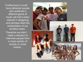 Furthermore it could
have attracted people
    who preferred a
   different genre of
 music yet had a keen
 interest in designing
and perhaps liked the
  presentation of our
    ancillary tasks.
Therefore we didn’t
  make a decision to
interview people from
   a cross section of
    society or niche
        market.
 