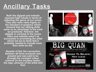 Ancillary Tasks
   Both the digipak and website
 received high results in terms of
reflecting the genre of our music.
  They also were rated highly on
  the standard of graphics which
   showed that our editing skills
came as an advantage to the work
    we produced. However, the
 digipak in contrast to the music
    video and website wasn’t as
successful in promoting the artist
    which led me to think that it
probably needed to include more
         than what we did.

  Despite of this the connection
 between all three products was
    present and was said to be
   through the constant colour
  scheme (in the ancillary tasks),
the logo, pictures of the artist and
               font.
 