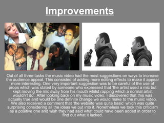 Improvements




Out of all three tasks the music video had the most suggestions on ways to increase
the audience appeal. This consisted of adding more editing effects to make it appear
   more interesting. One very important suggestion was to be careful of the use of
  props which was stated by someone who expressed that ‘the artist used a mic but
    kept moving the mic away from his mouth whilst rapping which a normal artist
    wouldn’t do’. After looking back on my music video, I discovered that this was
 actually true and would be one definite change we would make to the music video.
   We also received a comment that ‘the website was quite basic’ which was quite
 surprising considering all the ideas we put into it. Nonetheless we took this criticism
  as a positive one and wish they had said what could have been added in order to
                                  find out what it lacked.
 