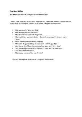 Question3 Plan
What have you learned from youraudience feedback?
I plan to show my products to a range of people with knowledge of media conventions and
expectations by sharing the links via social media, asking for their opinions?
 What was good? / What was liked?
 What worked well with the genre?
 What doesn’t work well with the genre?
 What could have been done better – Content? Camera work? Mise-en-scene?
Editing?
 Should anything be considered changing?
 What extra things could help to improve my work? Suggestions?
 Is the theme clear? Does it show throughout each task? Why? How?
 Does the two sides, narrative/performance, mesh well? Do they clash?
 Does the video make sense?
 What is your opinion of the overall video?
Which of the negative points can be changed or edited? How?
 