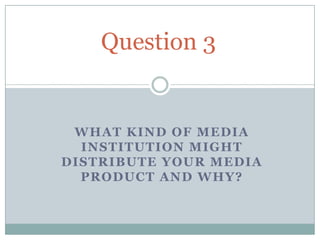 Question 3


 WHAT KIND OF MEDIA
  INSTITUTION MIGHT
DISTRIBUTE YOUR MEDIA
  PRODUCT AND WHY?
 