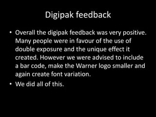 Digipak feedback
• Overall the digipak feedback was very positive.
Many people were in favour of the use of
double exposure and the unique effect it
created. However we were advised to include
a bar code, make the Warner logo smaller and
again create font variation.
• We did all of this.
 