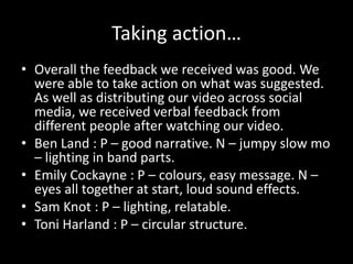 Taking action…
• Overall the feedback we received was good. We
were able to take action on what was suggested.
As well as distributing our video across social
media, we received verbal feedback from
different people after watching our video.
• Ben Land : P – good narrative. N – jumpy slow mo
– lighting in band parts.
• Emily Cockayne : P – colours, easy message. N –
eyes all together at start, loud sound effects.
• Sam Knot : P – lighting, relatable.
• Toni Harland : P – circular structure.
 