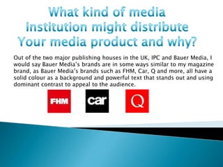 Out of the two major publishing houses in the UK, IPC and Bauer Media, I
would say Bauer Media’s brands are in some ways similar to my magazine
brand, as Bauer Media’s brands such as FHM, Car, Q and more, all have a
solid colour as a background and powerful text that stands out and using
dominant contrast to appeal to the audience.
 