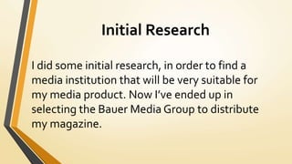 Initial Research
I did some initial research, in order to find a
media institution that will be very suitable for
my media product. Now I’ve ended up in
selecting the Bauer Media Group to distribute
my magazine.
 