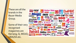 These are all the
brands in the
Bauer Media
Group.
Some of their very
recognised
magazines are
Kerrang, Q, MOJO,
GRAZIA etc.
 