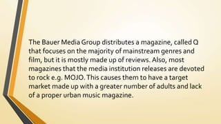 The Bauer Media Group distributes a magazine, called Q
that focuses on the majority of mainstream genres and
film, but it is mostly made up of reviews. Also, most
magazines that the media institution releases are devoted
to rock e.g. MOJO.This causes them to have a target
market made up with a greater number of adults and lack
of a proper urban music magazine.
 