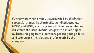 Furthermore when Smoov is surrounded by all of their
successful brands that the institution distributes (e.g.
MOJO and KISS), my magazine will blossom in sales and
will create the Bauer Media Group with a much higher
audience ranging from older teenager and young adults
and so increase the sales and profits made by the
company.
 