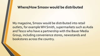 Where/How Smoov would be distributed
My magazine, Smoov would be distributed into retail
outlets, for exampleWH Smith, supermarkets such as Asda
andTesco who have a partnership with the Bauer Media
Group, including convenience stores, newsstands and
bookstores across the country.
 