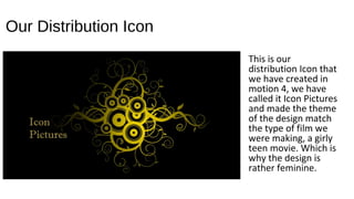 Our Distribution Icon
This is our
distribution Icon that
we have created in
motion 4, we have
called it Icon Pictures
and made the theme
of the design match
the type of film we
were making, a girly
teen movie. Which is
why the design is
rather feminine.
 