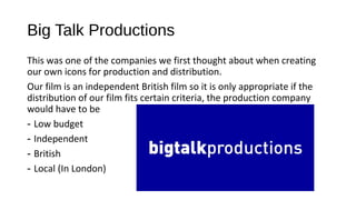 Big Talk Productions
This was one of the companies we first thought about when creating
our own icons for production and distribution.
Our film is an independent British film so it is only appropriate if the
distribution of our film fits certain criteria, the production company
would have to be
- Low budget
- Independent
- British
- Local (In London)
 