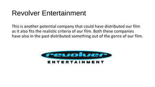 Revolver Entertainment
This is another potential company that could have distributed our film
as it also fits the realistic criteria of our film. Both these companies
have also in the past distributed something out of the genre of our film.
 