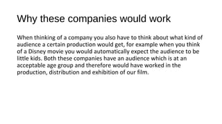 Why these companies would work
When thinking of a company you also have to think about what kind of
audience a certain production would get, for example when you think
of a Disney movie you would automatically expect the audience to be
little kids. Both these companies have an audience which is at an
acceptable age group and therefore would have worked in the
production, distribution and exhibition of our film.
 