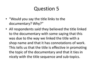 Question 5
• “Would you say the title links to the
documentary? Why?”
• All respondents said they believed the title linked
to the documentary with some saying that this
was due to the way we linked the title with a
shop name and that it has connotations of work.
This tells us that the title is effective in promoting
the topic of the documentary and that it ties in
nicely with the title sequence and sub-topics.
 
